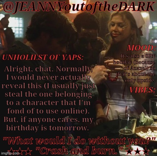 Kinda Dreading It Because My Family Is Ass But, Hey! | It's also a SPN
holiday (because
of Azazel) so
that's about the
only upside. Alright, chat. Normally,
I would never actually
reveal this (I usually just
steal the one belonging
to a character that I'm
fond of to use online).
But, if anyone cares, my
birthday is tomorrow. | image tagged in spn og trio jo2td,killing myself fr chat,slash j,this is going to be fun,birthday reveal,supernatural holiday | made w/ Imgflip meme maker