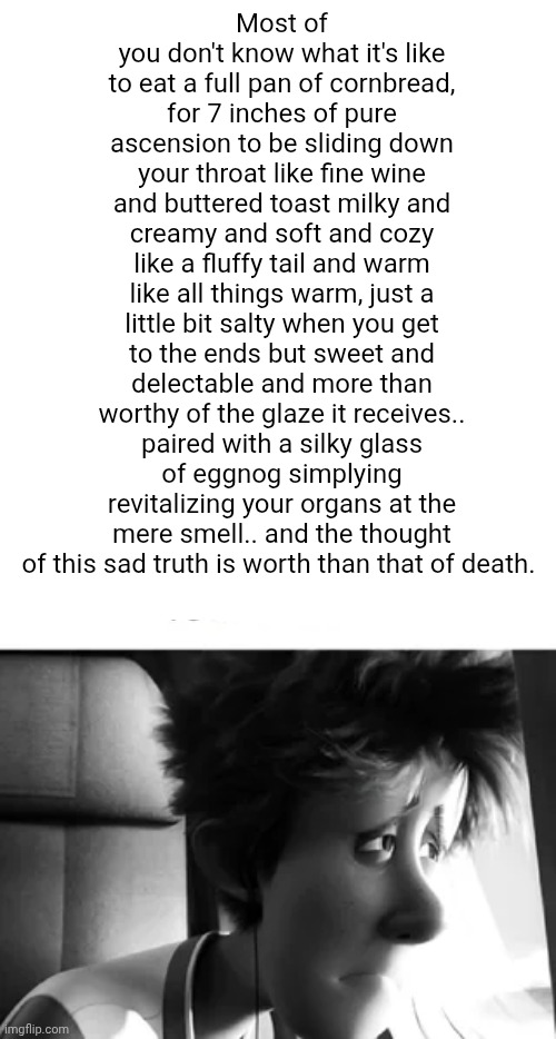 The owner of this post was found alive. | Most of you don't know what it's like to eat a full pan of cornbread, for 7 inches of pure ascension to be sliding down your throat like fine wine and buttered toast milky and creamy and soft and cozy like a fluffy tail and warm like all things warm, just a little bit salty when you get to the ends but sweet and delectable and more than worthy of the glaze it receives.. paired with a silky glass of eggnog simplying revitalizing your organs at the mere smell.. and the thought of this sad truth is worth than that of death. | image tagged in the owner of this post was found alive | made w/ Imgflip meme maker