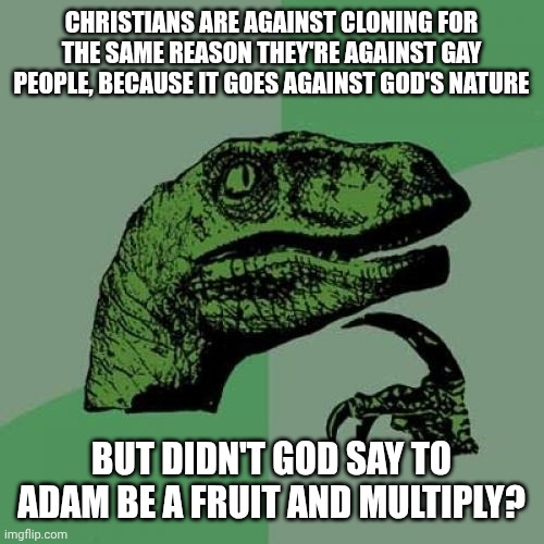 Philosoraptor | CHRISTIANS ARE AGAINST CLONING FOR THE SAME REASON THEY'RE AGAINST GAY PEOPLE, BECAUSE IT GOES AGAINST GOD'S NATURE; BUT DIDN'T GOD SAY TO ADAM BE A FRUIT AND MULTIPLY? | image tagged in memes,philosoraptor | made w/ Imgflip meme maker
