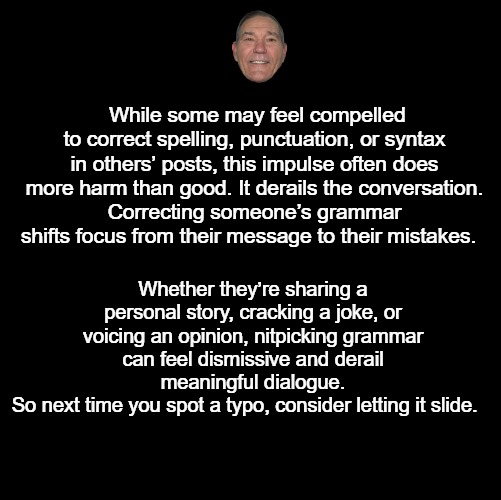 Consider this. | While some may feel compelled to correct spelling, punctuation, or syntax in others’ posts, this impulse often does more harm than good. It derails the conversation.
Correcting someone’s grammar shifts focus from their message to their mistakes. Whether they’re sharing a personal story, cracking a joke, or voicing an opinion, nitpicking grammar can feel dismissive and derail meaningful dialogue.
So next time you spot a typo, consider letting it slide. | image tagged in black screen,grammer | made w/ Imgflip meme maker