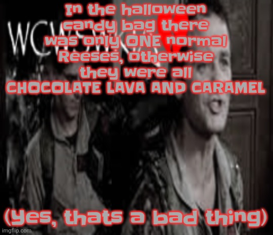 JUST GIVE ME MY NORMAL REESES, REESES | In the halloween candy bag there was only ONE normal Reeses, otherwise they were all CHOCOLATE LAVA AND CARAMEL; (Yes, thats a bad thing) | image tagged in wcwswkia | made w/ Imgflip meme maker