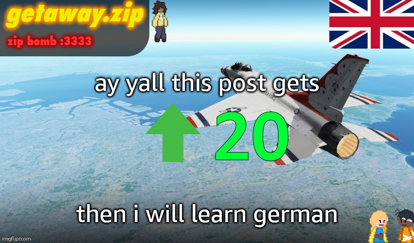 i lowkey have been wanting to learn it for a while now so yea | ay yall this post gets; 20; then i will learn german | image tagged in getawax f-16 announcement temp,german | made w/ Imgflip meme maker