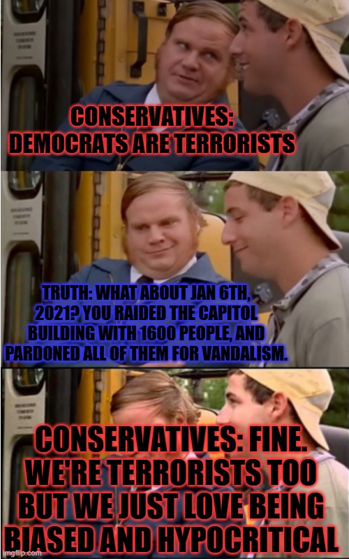 Billy Madison | CONSERVATIVES: DEMOCRATS ARE TERRORISTS; TRUTH: WHAT ABOUT JAN 6TH, 2021? YOU RAIDED THE CAPITOL BUILDING WITH 1600 PEOPLE, AND PARDONED ALL OF THEM FOR VANDALISM. CONSERVATIVES: FINE. WE'RE TERRORISTS TOO BUT WE JUST LOVE BEING BIASED AND HYPOCRITICAL | image tagged in billy madison | made w/ Imgflip meme maker