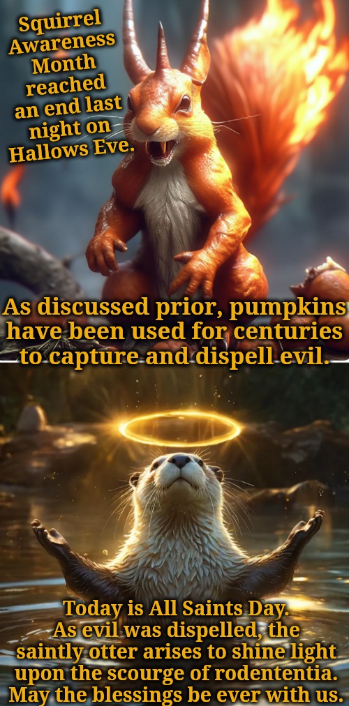 All Saints Day shines light upon the scourge of rodententia | Squirrel Awareness Month reached an end last night on Hallows Eve. As discussed prior, pumpkins have been used for centuries to capture and dispell evil. Today is All Saints Day. As evil was dispelled, the saintly otter arises to shine light upon the scourge of rodententia. May the blessings be ever with us. | image tagged in the saintly otter arises,squirrel awareness month has ended | made w/ Imgflip meme maker