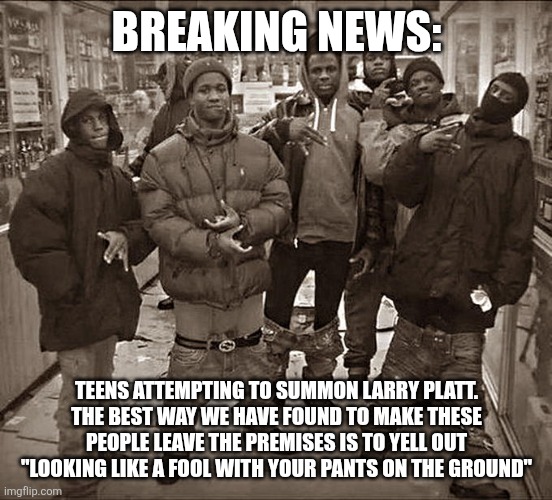 All My Homies Hate | BREAKING NEWS:; TEENS ATTEMPTING TO SUMMON LARRY PLATT. THE BEST WAY WE HAVE FOUND TO MAKE THESE PEOPLE LEAVE THE PREMISES IS TO YELL OUT "LOOKING LIKE A FOOL WITH YOUR PANTS ON THE GROUND" | image tagged in all my homies hate | made w/ Imgflip meme maker