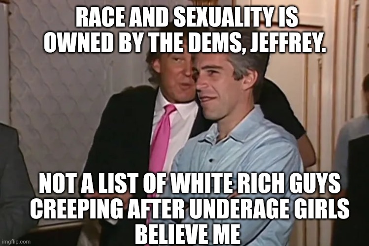 Trump and his 15-year business partner, Jeffrey Epstein. | RACE AND SEXUALITY IS OWNED BY THE DEMS, JEFFREY. NOT A LIST OF WHITE RICH GUYS
CREEPING AFTER UNDERAGE GIRLS
BELIEVE ME | image tagged in trump and his 15-year business partner jeffrey epstein | made w/ Imgflip meme maker