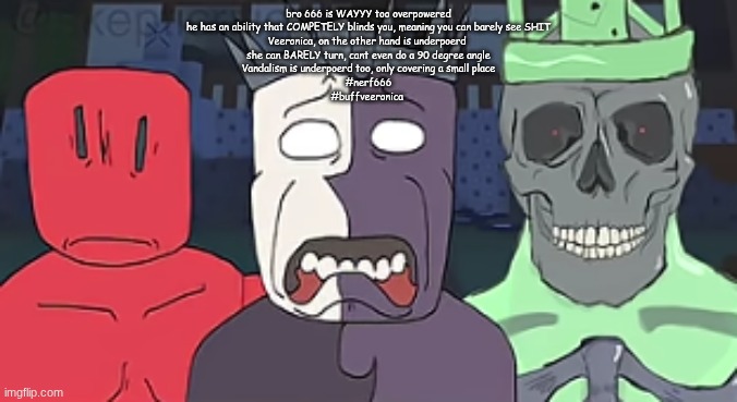 the faces of despair and doom  ? | bro 666 is WAYYY too overpowered
he has an ability that COMPETELY blinds you, meaning you can barely see SHIT
Veeronica, on the other hand is underpoerd 
she can BARELY turn, cant even do a 90 degree angle
Vandalism is underpoerd too, only covering a small place
#nerf666
#buffveeronica | image tagged in the faces of despair and doom | made w/ Imgflip meme maker