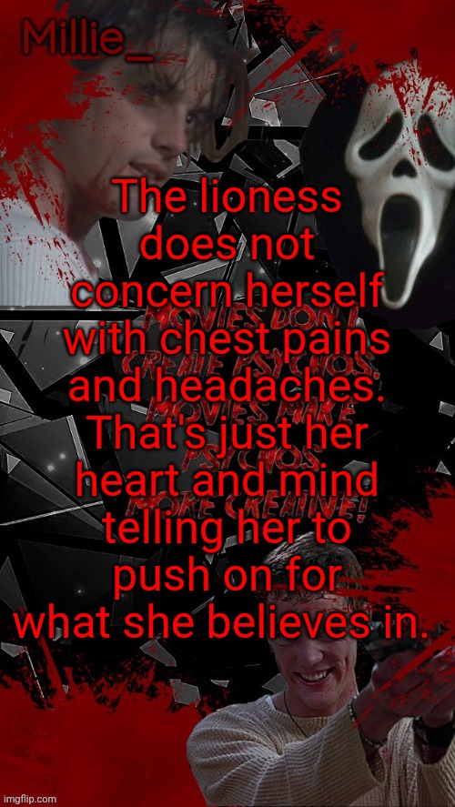Millie's Scream announcement template for October | The lioness does not concern herself with chest pains and headaches. That's just her heart and mind telling her to push on for what she believes in. | image tagged in millie's scream announcement template for october | made w/ Imgflip meme maker
