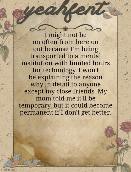 I know I'm not relevant, so it doesn't matter, but I know a few people here might worry. | I might not be on often from here on out because I'm being transported to a mental institution with limited hours for technology. I won't be explaining the reason why in detail to anyone except my close friends. My mom told me it'll be temporary, but it could become permanent if I don't get better. | image tagged in yeahfent announcement template | made w/ Imgflip meme maker