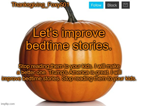 Thanksgiving_Foxy501 announcement template | Let's improve bedtime stories. Stop reading them to your kids. I will make a better one. Trump's America is great. I will improve bedtime stories. Stop reading them to your kids. | image tagged in thanksgiving_foxy501 announcement template | made w/ Imgflip meme maker