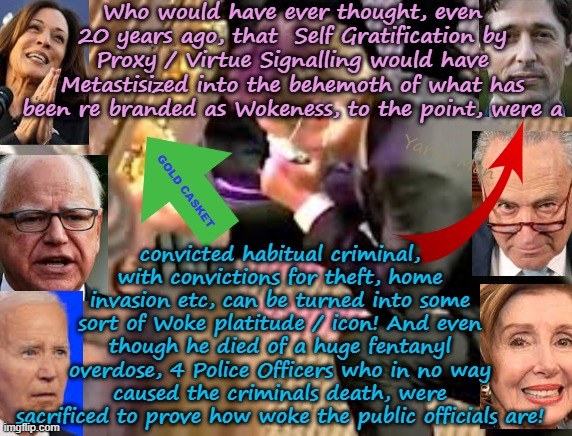 Who would have ever, thought that virtue signalling would metastisize into what we have now! | Who would have ever thought, even 20 years ago, that  Self Gratification by Proxy / Virtue Signalling would have Metastisized into the behemoth of what has been re branded as Wokeness, to the point, were a; Yarra Man; convicted habitual criminal, with convictions for theft, home invasion etc, can be turned into some sort of Woke platitude / icon! And even though he died of a huge fentanyl overdose, 4 Police Officers who in no way caused the criminals death, were sacrificed to prove how woke the public officials are! GOLD CASKET | image tagged in self gratification by proxy woke,democrats labour labor,chuck shumer kamala harris,george floyd jacob frey nancy pelosi,far left | made w/ Imgflip meme maker