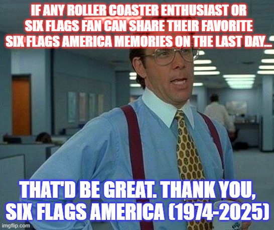 Six Flags America1974-2025 | IF ANY ROLLER COASTER ENTHUSIAST OR SIX FLAGS FAN CAN SHARE THEIR FAVORITE SIX FLAGS AMERICA MEMORIES ON THE LAST DAY... THAT'D BE GREAT. THANK YOU, SIX FLAGS AMERICA (1974-2025) | image tagged in memes,that would be great,six flags,six flags america | made w/ Imgflip meme maker