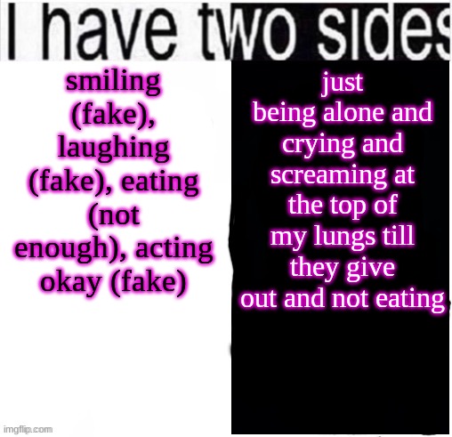 guys help...the thoughts are coming back and I cant control them..it hurts...like..my head is full but empty at the same time | smiling (fake), laughing (fake), eating (not enough), acting okay (fake); just being alone and crying and screaming at the top of my lungs till they give out and not eating | image tagged in i have two sides | made w/ Imgflip meme maker
