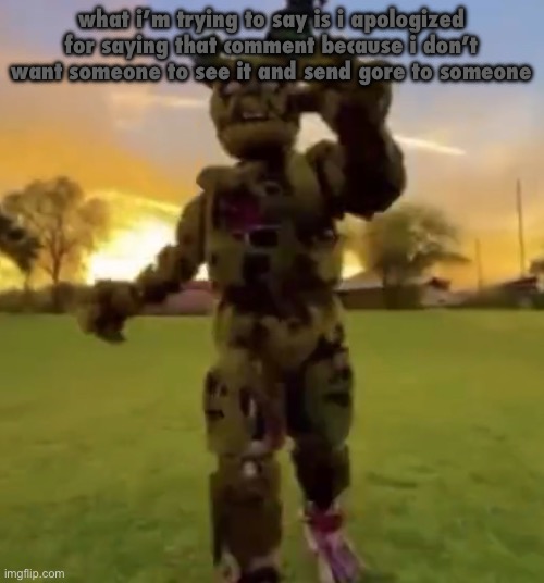 Springtrap | what i’m trying to say is i apologized for saying that comment because i don’t want someone to see it and send gore to someone | image tagged in springtrap | made w/ Imgflip meme maker