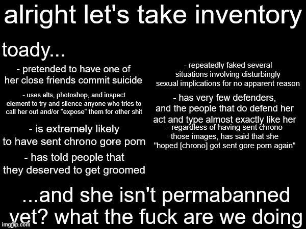 if we don't want drama, we ban the people who start it. this is how moderation works, it's not fucking rocket science | alright let's take inventory; toady... - repeatedly faked several situations involving disturbingly sexual implications for no apparent reason; - pretended to have one of her close friends commit suicide; - uses alts, photoshop, and inspect element to try and silence anyone who tries to call her out and/or "expose" them for other shit; - has very few defenders, and the people that do defend her act and type almost exactly like her; - regardless of having sent chrono those images, has said that she "hoped [chrono] got sent gore porn again"; - is extremely likely to have sent chrono gore porn; - has told people that they deserved to get groomed; ...and she isn't permabanned yet? what the fuck are we doing | made w/ Imgflip meme maker