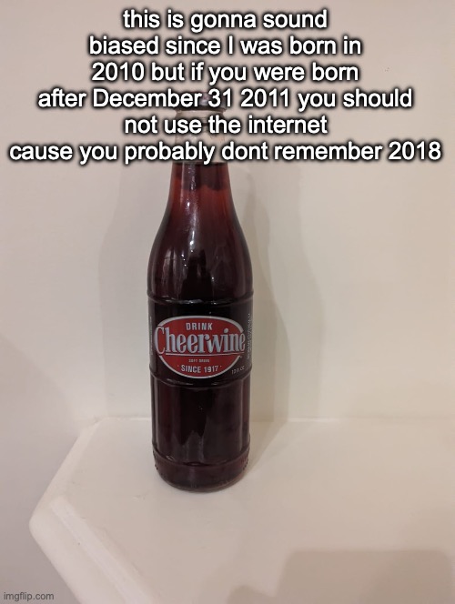 Cheerwine | this is gonna sound biased since I was born in 2010 but if you were born after December 31 2011 you should not use the internet cause you probably dont remember 2018 | image tagged in cheerwine | made w/ Imgflip meme maker