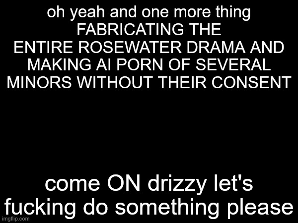 oh yeah and one more thing
FABRICATING THE ENTIRE ROSEWATER DRAMA AND MAKING AI PORN OF SEVERAL MINORS WITHOUT THEIR CONSENT; come ON drizzy let's fucking do something please | made w/ Imgflip meme maker