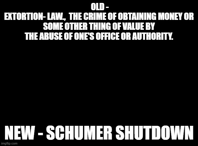 Updating definitions and terms. Today's edition - Extortion.(Dictionary.com) | OLD -
EXTORTION- LAW.,  THE CRIME OF OBTAINING MONEY OR SOME OTHER THING OF VALUE BY THE ABUSE OF ONE'S OFFICE OR AUTHORITY. NEW - SCHUMER SHUTDOWN | image tagged in blank black,chuck schumer,scumbag,political meme,meme | made w/ Imgflip meme maker