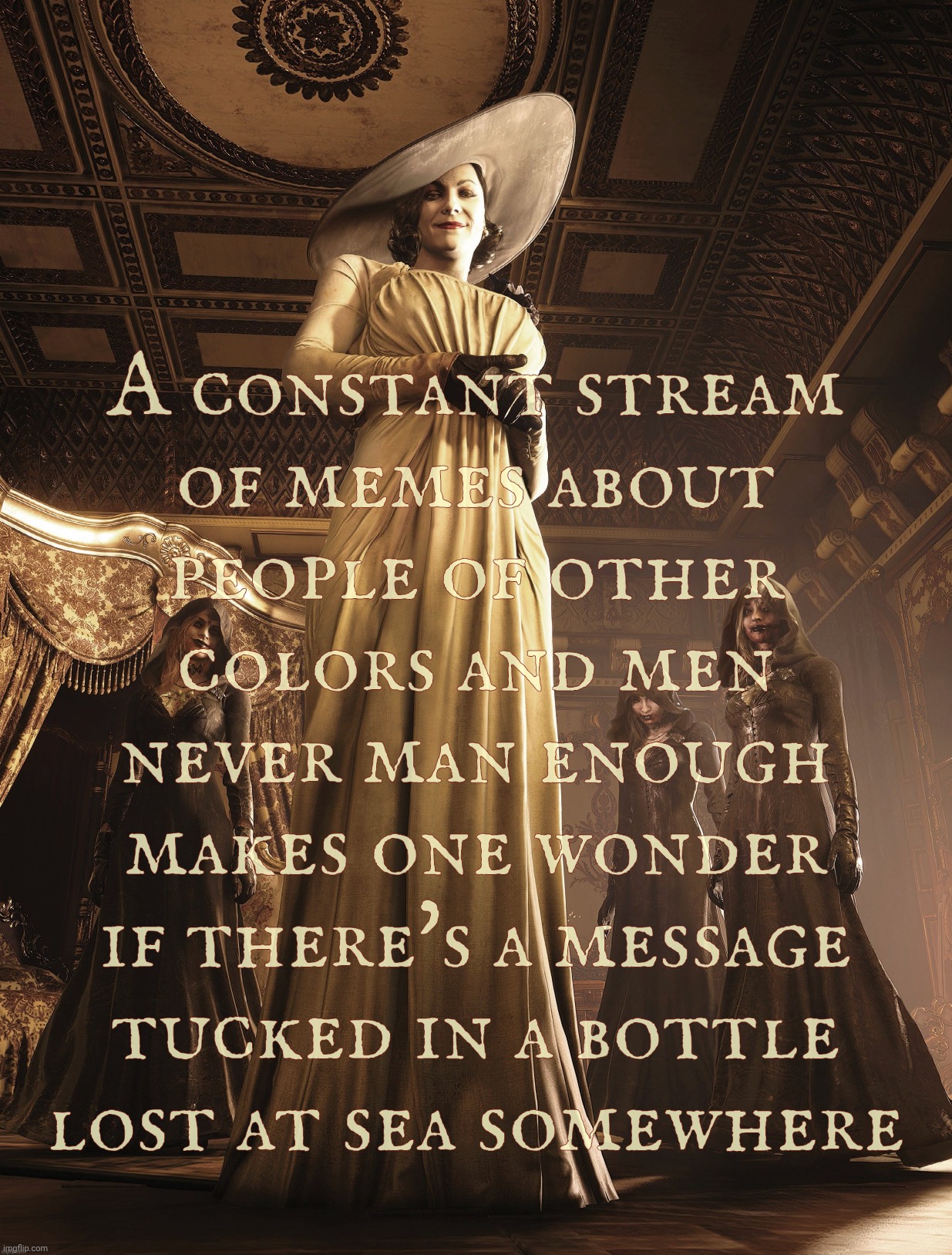 A running theme of people who can tan and manly men missing like essential vitamins & nutrients makes ya wonder what ya hunger | A constant stream
of memes about
people of other
colors and men
never man enough
makes one wonder
if there's a message
tucked in a bottle
lo | image tagged in lady dimitrescu,people of color,manly men missing,lonely karens,what are you craving,nobody wants you anyways | made w/ Imgflip meme maker