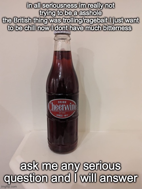 Cheerwine | in all seriousness im really not trying to be a asshole
the British thing was trolling/ragebait I just want to be chill now I dont have much bitterness; ask me any serious question and I will answer | image tagged in cheerwine | made w/ Imgflip meme maker