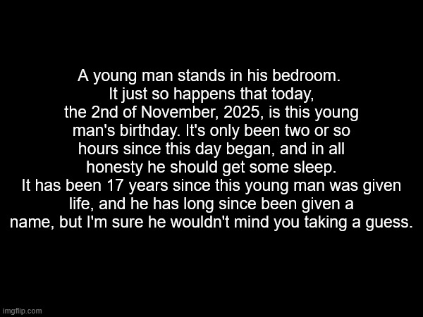 the msmgstuck! the msmgstuck is real! | A young man stands in his bedroom. 
It just so happens that today, the 2nd of November, 2025, is this young man's birthday. It's only been two or so hours since this day began, and in all honesty he should get some sleep.
It has been 17 years since this young man was given life, and he has long since been given a name, but I'm sure he wouldn't mind you taking a guess. | made w/ Imgflip meme maker