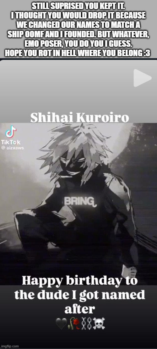 oops that came out... | STILL SUPRISED YOU KEPT IT. I THOUGHT YOU WOULD DROP IT BECAUSE WE CHANGED OUR NAMES TO MATCH A SHIP OOMF AND I FOUNDED. BUT WHATEVER, EMO POSER, YOU DO YOU I GUESS. HOPE YOU ROT IN HELL WHERE YOU BELONG :3 | made w/ Imgflip meme maker