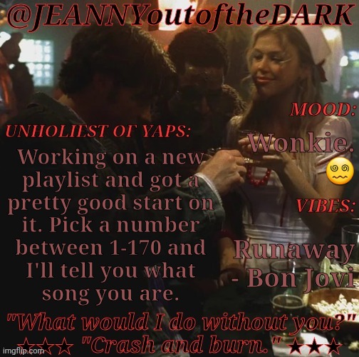 This Is Going To Be Hell.... | Wonkie. 😵‍💫; Working on a new
playlist and got a
pretty good start on
it. Pick a number
between 1-170 and
I'll tell you what
song you are. Runaway
- Bon Jovi | image tagged in spn og trio jo2td,yay,new playlist,work in progress,pick a number,im exhausted | made w/ Imgflip meme maker