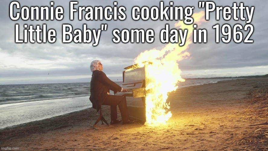 holy banger | Connie Francis cooking "Pretty 
Little Baby" some day in 1962 | image tagged in piano in fire | made w/ Imgflip meme maker