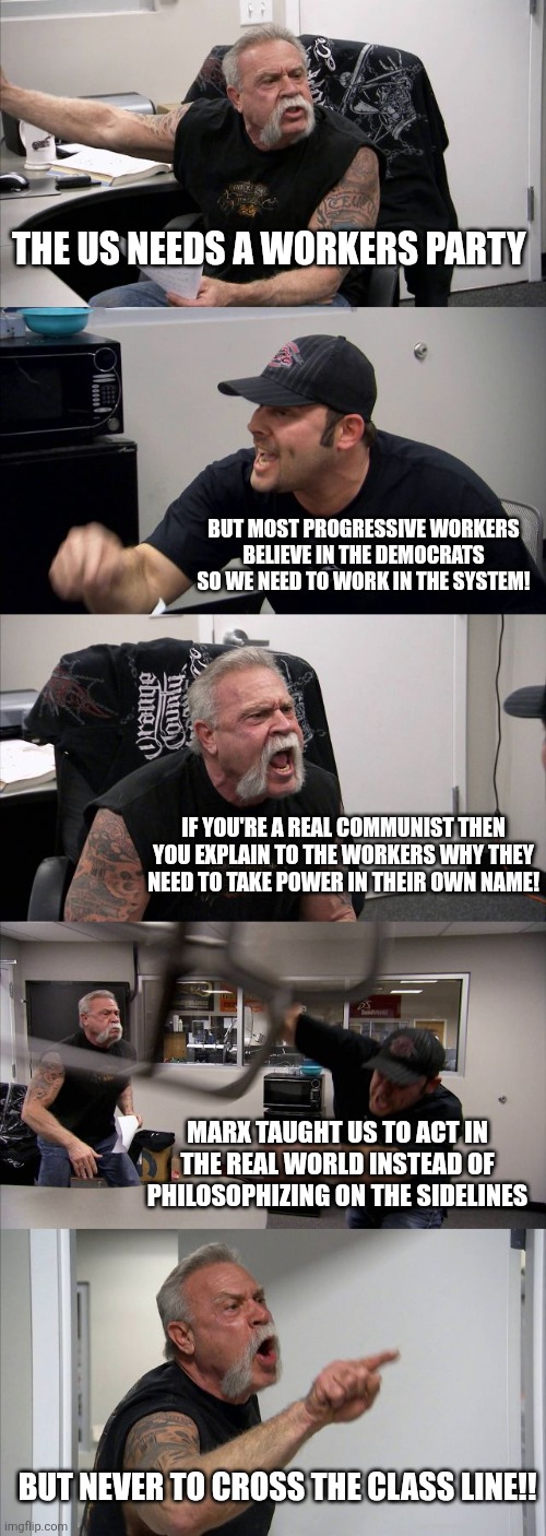 American Chopper Argument | THE US NEEDS A WORKERS PARTY; BUT MOST PROGRESSIVE WORKERS BELIEVE IN THE DEMOCRATS SO WE NEED TO WORK IN THE SYSTEM! IF YOU'RE A REAL COMMUNIST THEN YOU EXPLAIN TO THE WORKERS WHY THEY NEED TO TAKE POWER IN THEIR OWN NAME! MARX TAUGHT US TO ACT IN THE REAL WORLD INSTEAD OF PHILOSOPHIZING ON THE SIDELINES; BUT NEVER TO CROSS THE CLASS LINE!! | image tagged in memes,american chopper argument | made w/ Imgflip meme maker