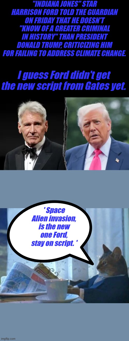"INDIANA JONES" STAR HARRISON FORD TOLD THE GUARDIAN ON FRIDAY THAT HE DOESN'T "KNOW OF A GREATER CRIMINAL IN HISTORY" THAN PRESIDENT DONALD TRUMP, CRITICIZING HIM FOR FAILING TO ADDRESS CLIMATE CHANGE. I guess Ford didn't get the new script from Gates yet. ' Space Alien invasion, is the new one Ford, stay on script. ' | image tagged in memes,i should buy a boat cat | made w/ Imgflip meme maker