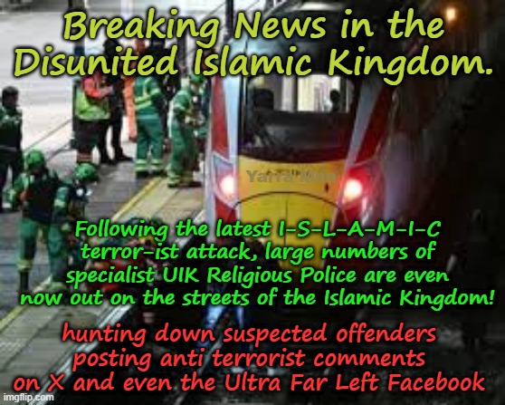 Breaking news re the latest terrorist attacks in the Disunited Islamic Kingdom! | Breaking News in the Disunited Islamic Kingdom. Yarra Man; Following the latest I-S-L-A-M-I-C terror-ist attack, large numbers of specialist UIK Religious Police are even now out on the streets of the Islamic Kingdom! hunting down suspected offenders posting anti terrorist comments on X and even the Ultra Far Left Facebook | image tagged in two tier kier bin stalin bin starmer,ayatollah mark rowley,btp metropolitian police,shabana mahmood,cambridgeshire | made w/ Imgflip meme maker