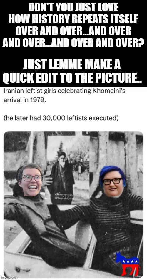 DON'T YOU JUST LOVE HOW HISTORY REPEATS ITSELF OVER AND OVER...AND OVER AND OVER...AND OVER AND OVER? JUST LEMME MAKE A QUICK EDIT TO THE PICTURE.. | image tagged in liberals | made w/ Imgflip meme maker