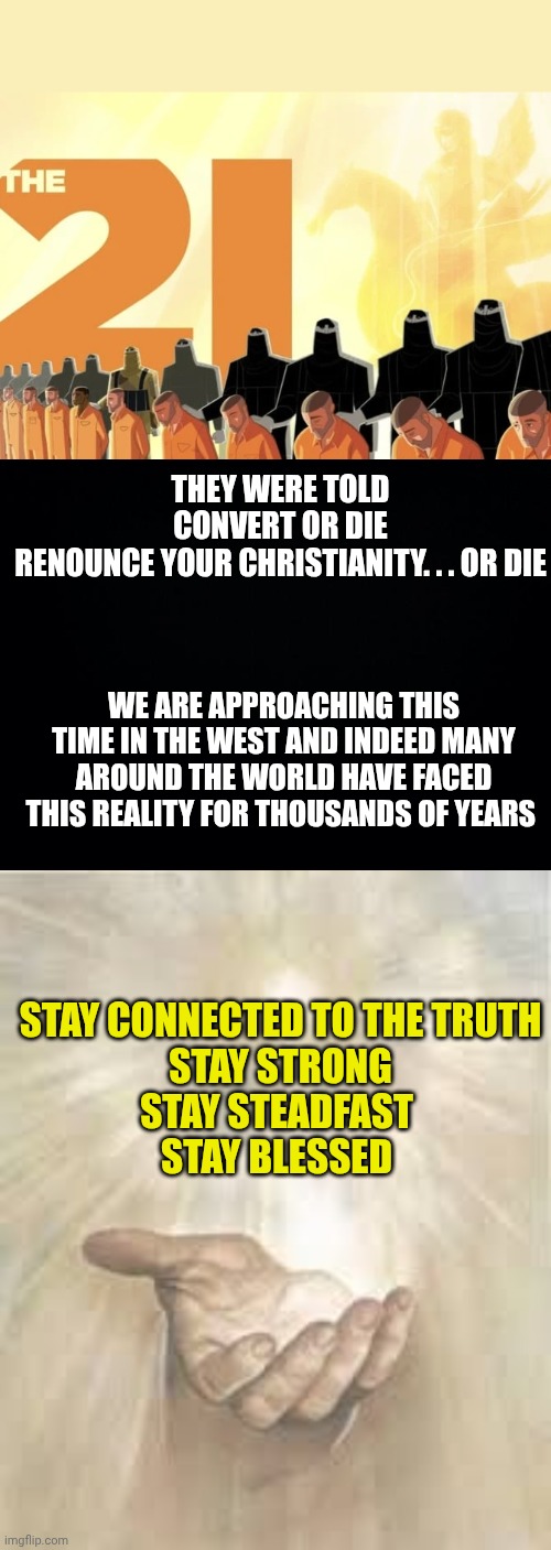 THEY WERE TOLD
CONVERT OR DIE
RENOUNCE YOUR CHRISTIANITY. . . OR DIE; WE ARE APPROACHING THIS TIME IN THE WEST AND INDEED MANY AROUND THE WORLD HAVE FACED THIS REALITY FOR THOUSANDS OF YEARS; STAY CONNECTED TO THE TRUTH
STAY STRONG
STAY STEADFAST 
STAY BLESSED | image tagged in convert or die,black background,jesus beckoning | made w/ Imgflip meme maker
