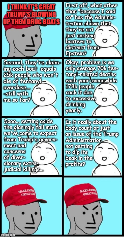 Something to ponder... | First off, what other
than "because I said
so" has the Adminis-
tration shown that
they're not
just cacking
boaters to
distract from
Epstein? I THINK IT'S GREAT
TRUMP'S BLOWING UP THEM DRUG BOATS; Second, they're claim-
ing each boat  equals
25k people who won't
die of fentanyl
overdose...
-still with
me so far? Okay, problem is we
only average 70k fen-
tanyl-related deaths
each year, meanwhile
178k people
cack it due
to excessive 
drinking 
yearly. Sooo... setting aside
the glaringly fail math
we've come to expect
from Trump's govern-  
ment and
concerns
of diver-
sionary extra-
judicial killings... Is it really about the
body count or just 
an issue of the Trump
Administration 
not getting
to dip its
beak in the
profits? | image tagged in maga npc extended,trump unfit unqualified dangerous,trump administration,extrajudicial killings,war crimes | made w/ Imgflip meme maker