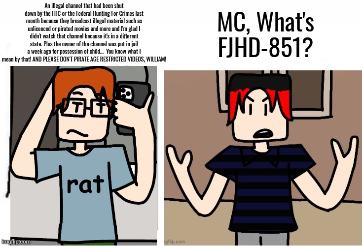William tells MC what the FJHD channel is and MC KNOWS what that notorious TV channel is. | MC, What's FJHD-851? An illegal channel that had been shut down by the FHC or the Federal Hunting For Crimes last month because they broadcast illegal material such as unlicenced or pirated movies and more and I'm glad I didn't watch that channel because it's in a different state. Plus the owner of the channel was put in jail a week ago for possession of child...  You know what I mean by that! AND PLEASE DON'T PIRATE AGE RESTRICTED VIDEOS, WILLIAM! | image tagged in mc,william,fjhd,comics,fhc | made w/ Imgflip meme maker