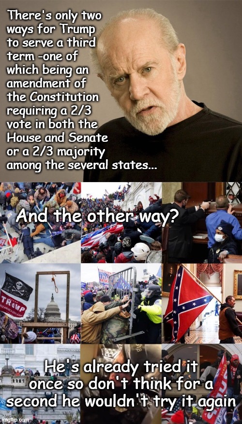 The only way he's getting back in is by coup. | There's only two
ways for Trump
to serve a third
term -one of
which being an
amendment of
the Constitution
requiring a 2/3
vote in both the
House and Senate
or a 2/3 majority 
among the several states... And the other way? He's already tried it once so don't think for a second he wouldn't try it again | image tagged in george carlin,never forget 1/6/2021,trump unfit unqualified dangerous,wannabe dictator,criminal | made w/ Imgflip meme maker