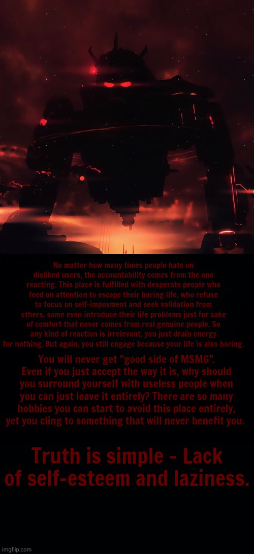 No matter how many times people hate on disliked users, the accountability comes from the one reacting. This place is fulfilled with desperate people who feed on attention to escape their boring life, who refuse to focus on self-impovment and seek validation from others, some even introduce their life problems just for sake of comfort that never comes from real genuine people. So any kind of reaction is irrelevant, you just drain energy for nothing. But again, you still engage because your life is also boring. You will never get "good side of MSMG". Even if you just accept the way it is, why should you surround yourself with useless people when you can just leave it entirely? There are so many hobbies you can start to avoid this place entirely, yet you cling to something that will never benefit you. Truth is simple - Lack of self-esteem and laziness. | image tagged in black background | made w/ Imgflip meme maker