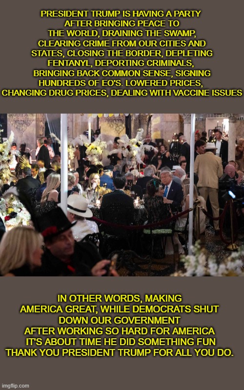 Trump has a party | PRESIDENT TRUMP IS HAVING A PARTY 
AFTER BRINGING PEACE TO THE WORLD, DRAINING THE SWAMP, CLEARING CRIME FROM OUR CITIES AND STATES, CLOSING THE BORDER, DEPLETING FENTANYL, DEPORTING CRIMINALS,  BRINGING BACK COMMON SENSE, SIGNING HUNDREDS OF EO'S. LOWERED PRICES, 
CHANGING DRUG PRICES, DEALING WITH VACCINE ISSUES; IN OTHER WORDS, MAKING AMERICA GREAT, WHILE DEMOCRATS SHUT DOWN OUR GOVERNMENT
AFTER WORKING SO HARD FOR AMERICA
 IT'S ABOUT TIME HE DID SOMETHING FUN
THANK YOU PRESIDENT TRUMP FOR ALL YOU DO. | made w/ Imgflip meme maker