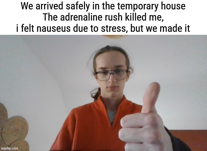 I wish i could play my guitar rn | We arrived safely in the temporary house
The adrenaline rush killed me, i felt nauseus due to stress, but we made it | made w/ Imgflip meme maker