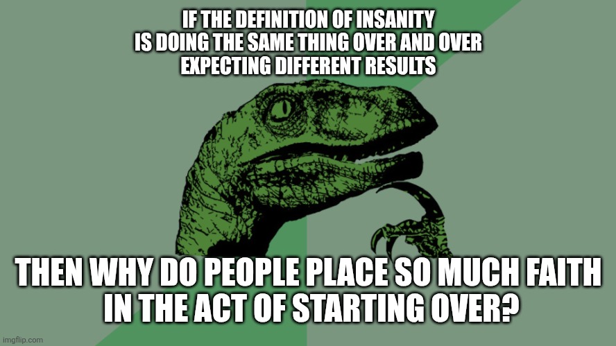 Philosophy Dinosaur | IF THE DEFINITION OF INSANITY
IS DOING THE SAME THING OVER AND OVER
EXPECTING DIFFERENT RESULTS; THEN WHY DO PEOPLE PLACE SO MUCH FAITH
 IN THE ACT OF STARTING OVER? | image tagged in philosophy dinosaur,demotivational | made w/ Imgflip meme maker