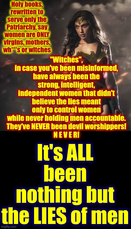 Thank The Heavens Everyone Is Waking Up!!! That Means There's Hope For The Future | Holy books, rewritten to serve only the Patriarchy, say women are ONLY virgins, mothers, wh***s or witches; "Witches",
in case you've been misinformed,
have always been the strong, intelligent, independent women that didn't believe the lies meant only to control women while never holding men accountable.
They've NEVER been devil worshippers!
N E V E R! It's ALL been nothing but the LIES of men | image tagged in badass wonder woman,memes,the great awakening,wake up,woke,patriarchy | made w/ Imgflip meme maker