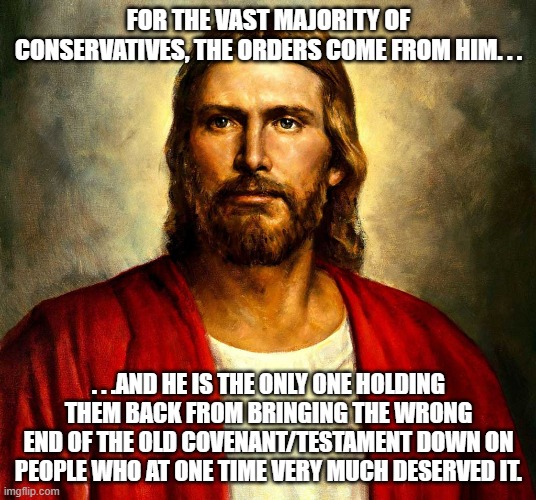 Jesus christ | FOR THE VAST MAJORITY OF CONSERVATIVES, THE ORDERS COME FROM HIM. . . . . .AND HE IS THE ONLY ONE HOLDING THEM BACK FROM BRINGING THE WRONG  | image tagged in jesus christ | made w/ Imgflip meme maker