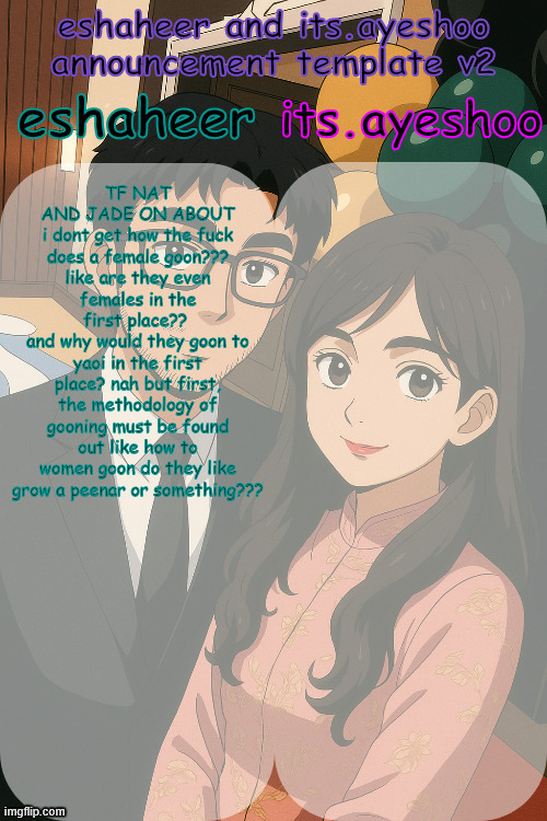 eshaheer and its.ayeshoo announcement template v2 | TF NAT AND JADE ON ABOUT
i dont get how the fuck does a female goon???
like are they even females in the first place?? 
and why would they goon to yaoi in the first place? nah but first, the methodology of gooning must be found out like how to women goon do they like grow a peenar or something??? | image tagged in eshaheer and its ayeshoo announcement template v2 | made w/ Imgflip meme maker
