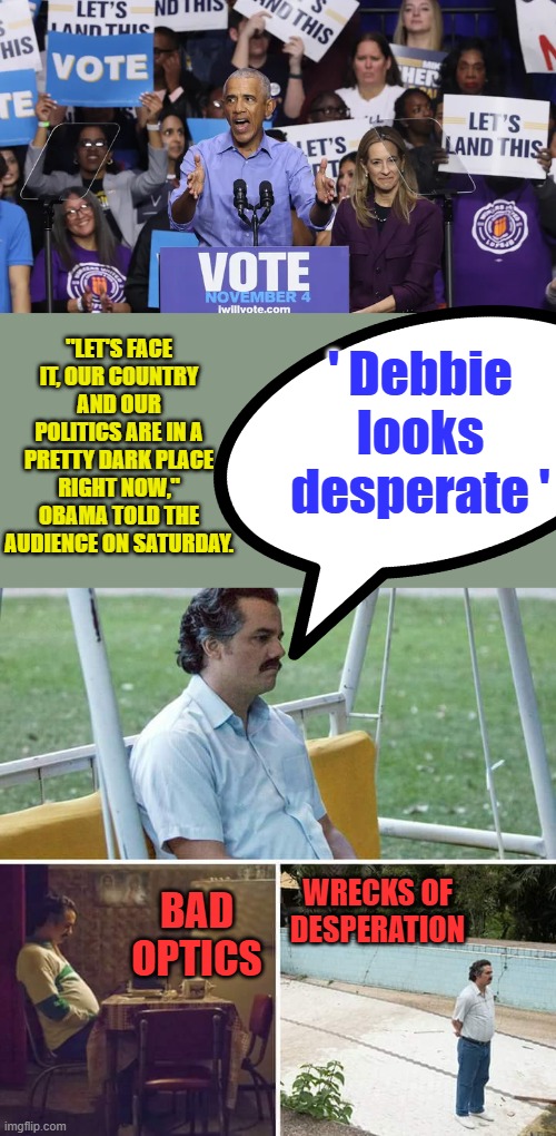 'In a dark place" funny coming from him..I'm sure MSM will say millions turned out. | ' Debbie looks desperate '; "LET'S FACE IT, OUR COUNTRY AND OUR POLITICS ARE IN A PRETTY DARK PLACE RIGHT NOW," OBAMA TOLD THE AUDIENCE ON SATURDAY. WRECKS OF DESPERATION; BAD OPTICS | image tagged in memes,sad pablo escobar | made w/ Imgflip meme maker