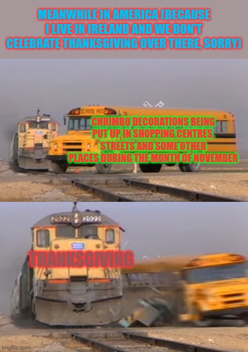 A train hitting a school bus | MEANWHILE IN AMERICA (BECAUSE I LIVE IN IRELAND AND WE DON'T CELEBRATE THANKSGIVING OVER THERE, SORRY); CHRIMBO DECORATIONS BEING PUT UP IN SHOPPING CENTRES, STREETS AND SOME OTHER PLACES DURING THE MONTH OF NOVEMBER; THANKSGIVING | image tagged in a train hitting a school bus,november,thanksgiving,chrimbo,too early,christmas decorations | made w/ Imgflip meme maker