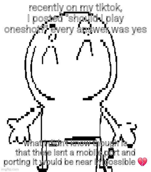 looks like a genuinely peak game though, ill watch a playthrough maybe as replacement | recently on my tiktok, I posted "should I play oneshot?" every answer was yes; what i didn't know though is that there isnt a mobile port and porting it would be near impossible 💔 | image tagged in excuse for a new announcement temp | made w/ Imgflip meme maker