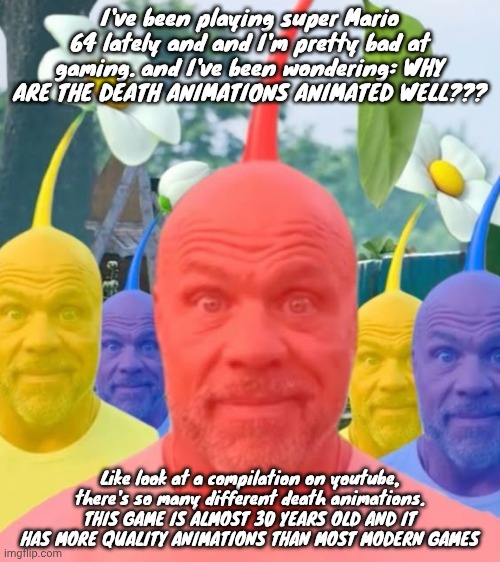 Picked men | I've been playing super Mario 64 lately and and I'm pretty bad at gaming. and I've been wondering: WHY ARE THE DEATH ANIMATIONS ANIMATED WELL??? Like look at a compilation on youtube, there's so many different death animations. THIS GAME IS ALMOST 30 YEARS OLD AND IT HAS MORE QUALITY ANIMATIONS THAN MOST MODERN GAMES | image tagged in picked men | made w/ Imgflip meme maker