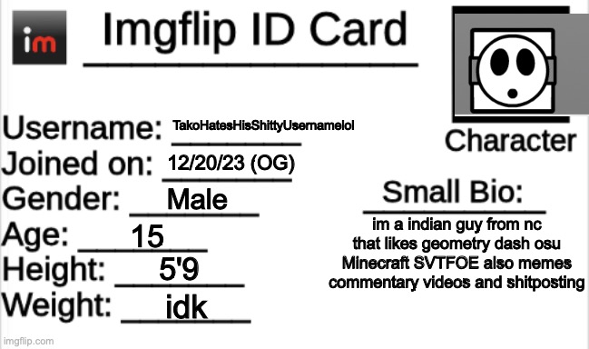 Imgflip ID Card | TakoHatesHisShittyUsernamelol; 12/20/23 (OG); Male; im a indian guy from nc that likes geometry dash osu Minecraft SVTFOE also memes commentary videos and shitposting; 15; 5'9; idk | image tagged in imgflip id card | made w/ Imgflip meme maker