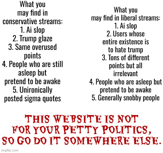 Politics stream slander | What you may find in conservative streams:
1. Ai slop
2. Trump glaze
3. Same overused points
4. People who are still asleep but pretend to be awake
5. Unironically posted sigma quotes; What you may find in liberal streams:
1. Ai slop
2. Users whose entire existence is to hate trump
3. Tons of different points but all irrelevant
4. People who are asleep but pretend to be awake
5. Generally snobby people; THIS WEBSITE IS NOT FOR YOUR PETTY POLITICS, SO GO DO IT SOMEWHERE ELSE. | made w/ Imgflip meme maker