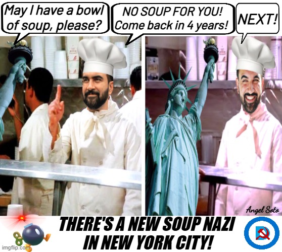 Mamdani says no soup for you to NYC | May I have a bowl
of soup, please? NO SOUP FOR YOU!
Come back in 4 years! NEXT! Angel Soto; THERE'S A NEW SOUP NAZI
 IN NEW YORK CITY! | image tagged in there's a new soup nazi in nyc,new york city,mayor,mamdani,soup nazi,communist socialist | made w/ Imgflip meme maker